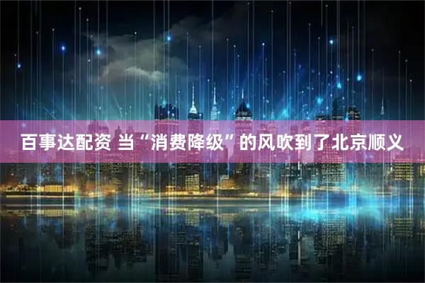 百事达配资 当“消费降级”的风吹到了北京顺义