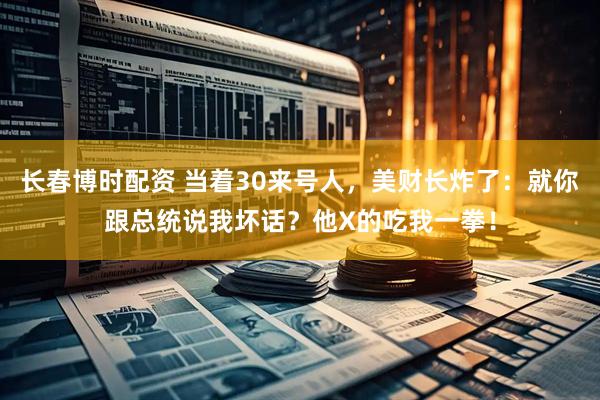 长春博时配资 当着30来号人，美财长炸了：就你跟总统说我坏话？他X的吃我一拳！