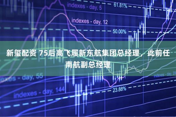新玺配资 75后高飞履新东航集团总经理，此前任南航副总经理