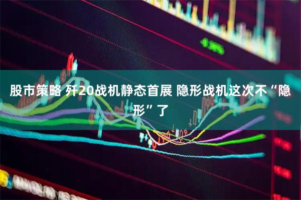 股市策略 歼20战机静态首展 隐形战机这次不“隐形”了