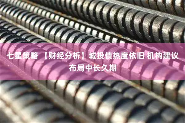 七星策略 【财经分析】城投债热度依旧 机构建议布局中长久期