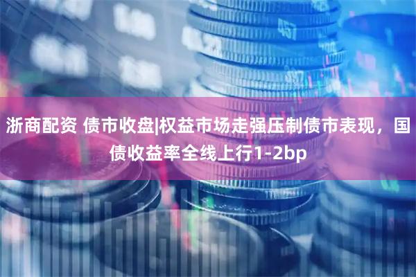 浙商配资 债市收盘|权益市场走强压制债市表现，国债收益率全线上行1-2bp