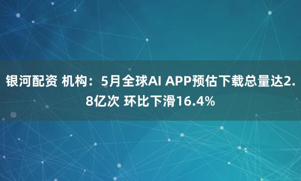 银河配资 机构：5月全球AI APP预估下载总量达2.8亿次 环比下滑16.4%