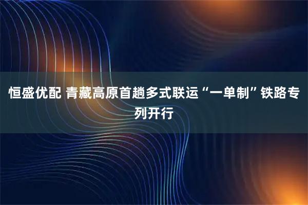 恒盛优配 青藏高原首趟多式联运“一单制”铁路专列开行