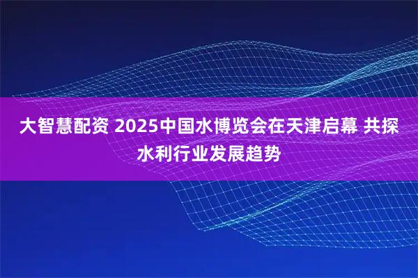 大智慧配资 2025中国水博览会在天津启幕 共探水利行业发展趋势