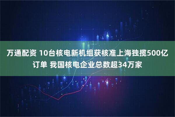 万通配资 10台核电新机组获核准上海独揽500亿订单 我国核电企业总数超34万家