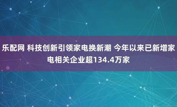 乐配网 科技创新引领家电换新潮 今年以来已新增家电相关企业超134.4万家