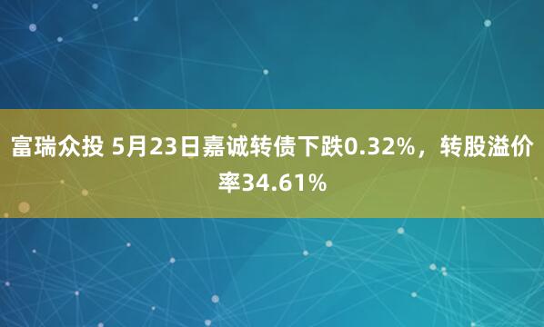 富瑞众投 5月23日嘉诚转债下跌0.32%，转股溢价率34.61%