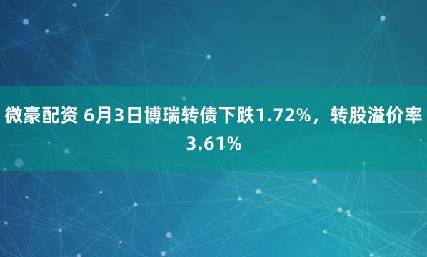 微豪配资 6月3日博瑞转债下跌1.72%，转股溢价率3.61%