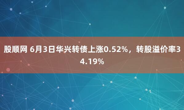 股顺网 6月3日华兴转债上涨0.52%，转股溢价率34.19%