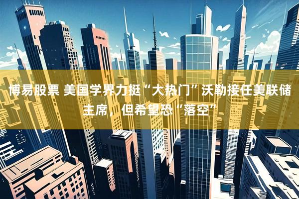 博易股票 美国学界力挺“大热门”沃勒接任美联储主席，但希望恐“落空”