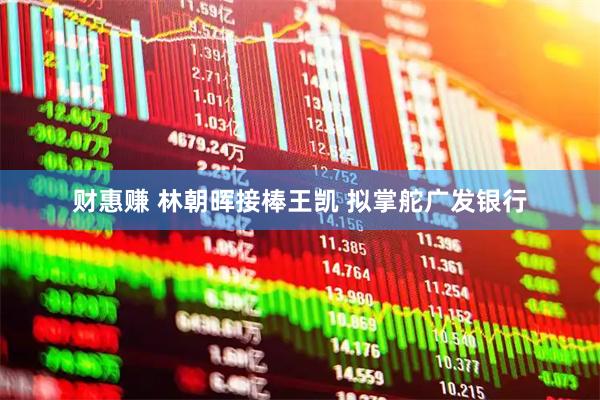 财惠赚 林朝晖接棒王凯 拟掌舵广发银行