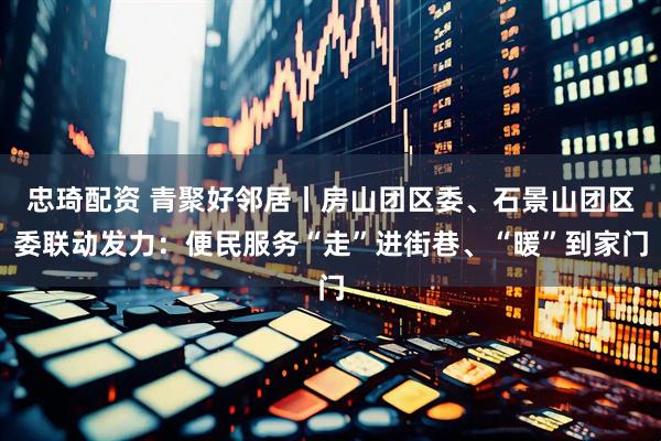 忠琦配资 青聚好邻居丨房山团区委、石景山团区委联动发力：便民服务“走”进街巷、“暖”到家门
