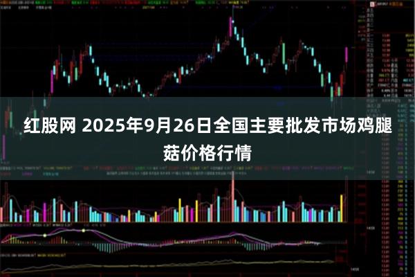 红股网 2025年9月26日全国主要批发市场鸡腿菇价格行情