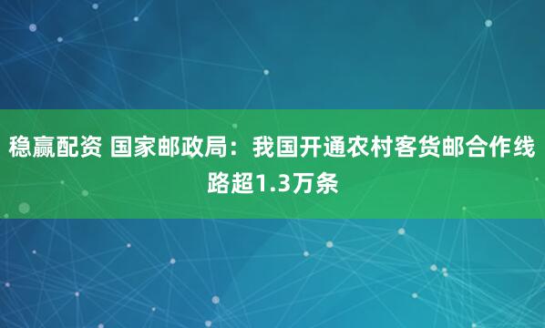 稳赢配资 国家邮政局：我国开通农村客货邮合作线路超1.3万条