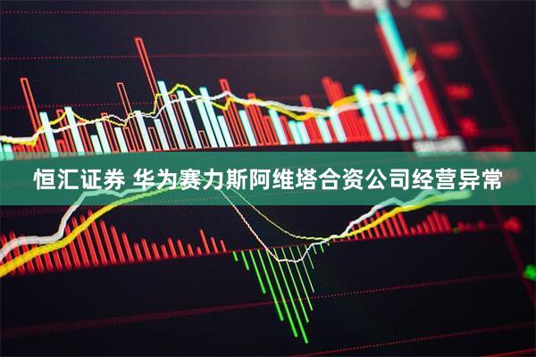 恒汇证券 华为赛力斯阿维塔合资公司经营异常