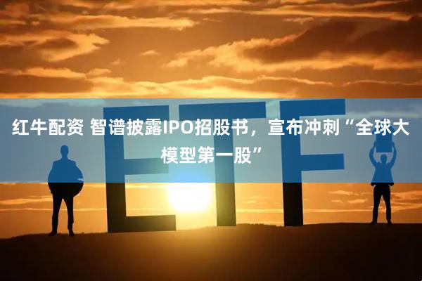 红牛配资 智谱披露IPO招股书，宣布冲刺“全球大模型第一股”