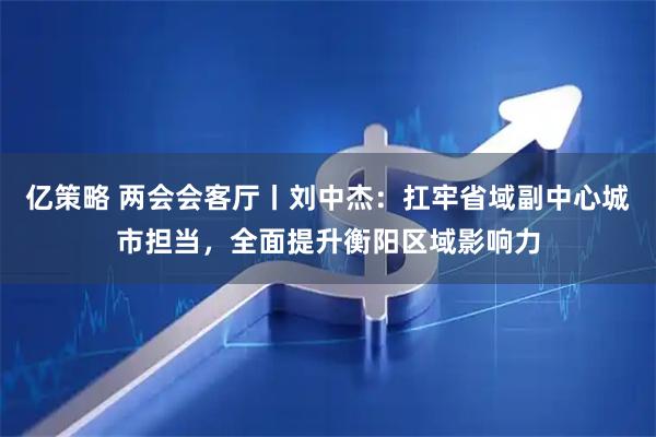 亿策略 两会会客厅丨刘中杰:扛牢省域副中心城市担当,全面提升衡阳区域影响力