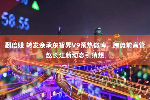 翻倍赚 转发余承东智界V9预热微博，腾势前高管赵长江新动态引猜想