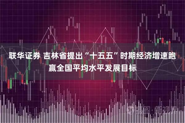 联华证券 吉林省提出“十五五”时期经济增速跑赢全国平均水平发展目标