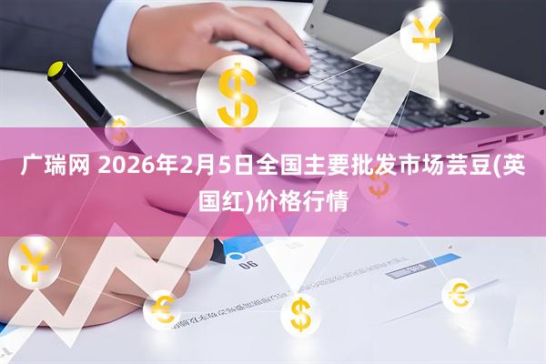 广瑞网 2026年2月5日全国主要批发市场芸豆(英国红)价格行情