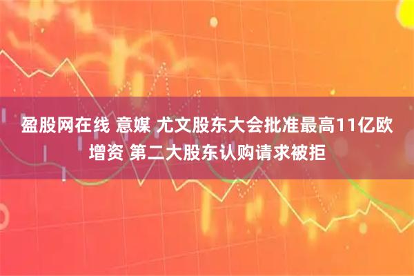 盈股网在线 意媒 尤文股东大会批准最高11亿欧增资 第二大股东认购请求被拒