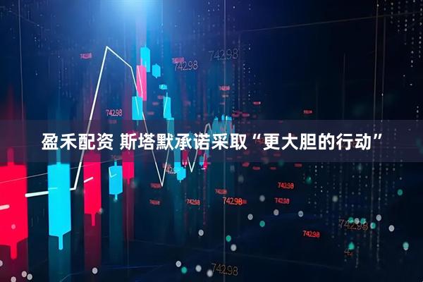 盈禾配资 斯塔默承诺采取“更大胆的行动”
