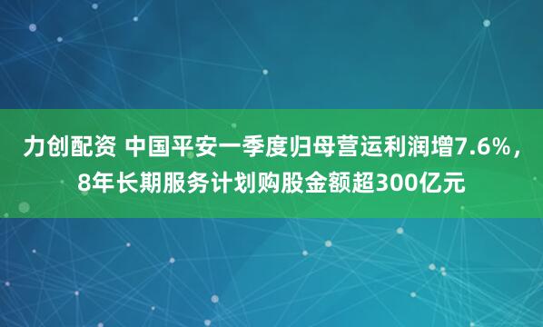 力创配资 中国平安一季度归母营运利润增7.6%，8年长期服务计划购股金额超300亿元