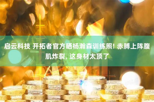 启云科技 开拓者官方晒杨瀚森训练照! 赤膊上阵腹肌炸裂, 这身材太顶了