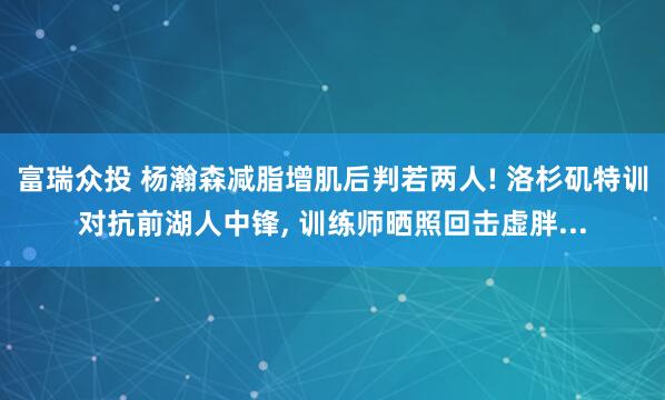 富瑞众投 杨瀚森减脂增肌后判若两人! 洛杉矶特训对抗前湖人中锋, 训练师晒照回击虚胖...
