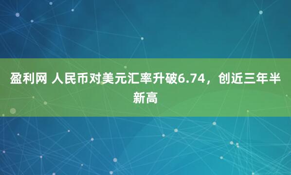 盈利网 人民币对美元汇率升破6.74，创近三年半新高